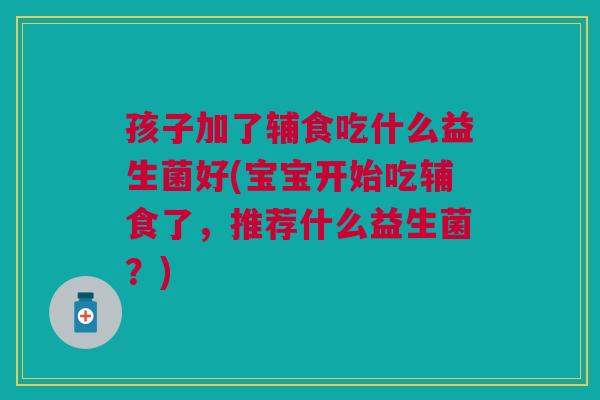 孩子加了辅食吃什么益生菌好(宝宝开始吃辅食了，推荐什么益生菌？)