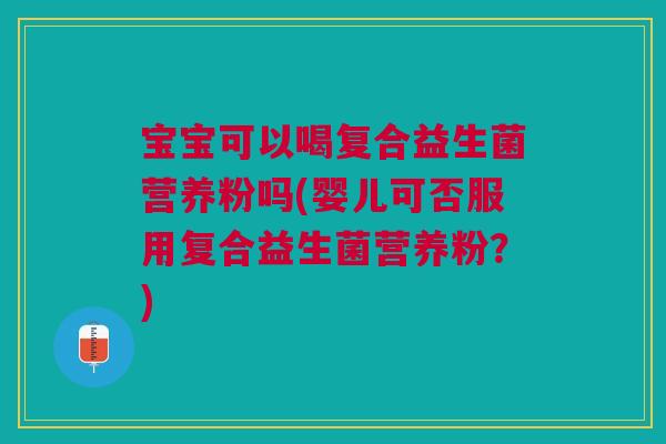 宝宝可以喝复合益生菌营养粉吗(婴儿可否服用复合益生菌营养粉？)