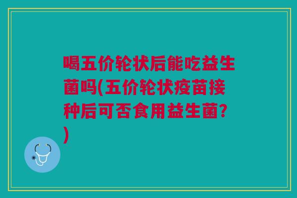 喝五价轮状后能吃益生菌吗(五价轮状疫苗接种后可否食用益生菌?)