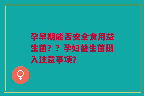 孕早期能否安全食用益生菌??孕妇益生菌摄入注意事项? 孕早期能否安全食用益生菌??孕妇益生菌摄入注意事项?