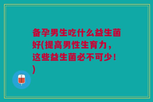 备孕男生吃什么益生菌好(提高男性生育力,这些益生菌必不可少!)