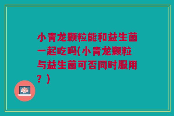 小青龙颗粒能和益生菌一起吃吗(小青龙颗粒与益生菌可否同时服用？)