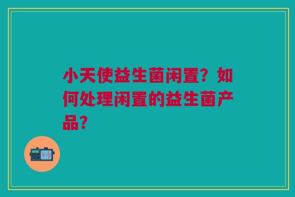 小天使益生菌闲置?如何处理闲置的益生菌产品? 小天使益生菌闲置?如何处理闲置的益生菌产品?