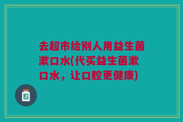 去超市给别人用益生菌漱口水(代买益生菌漱口水,让口腔更健康) 去超市给别人用益生菌漱口水(代买益生菌漱口水,让口腔更健康)