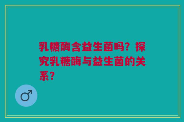乳糖酶含益生菌吗？探究乳糖酶与益生菌的关系？