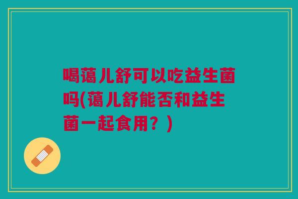 喝蔼儿舒可以吃益生菌吗(蔼儿舒能否和益生菌一起食用?) 喝蔼儿舒可以吃益生菌吗(蔼儿舒能否和益生菌一起食用?)