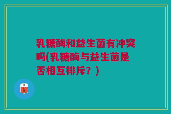乳糖酶和益生菌有冲突吗(乳糖酶与益生菌是否相互排斥?)