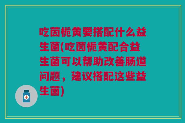 吃茵栀黄要搭配什么益生菌(吃茵栀黄配合益生菌可以帮助改善肠道问题,建议搭配这些益生菌)