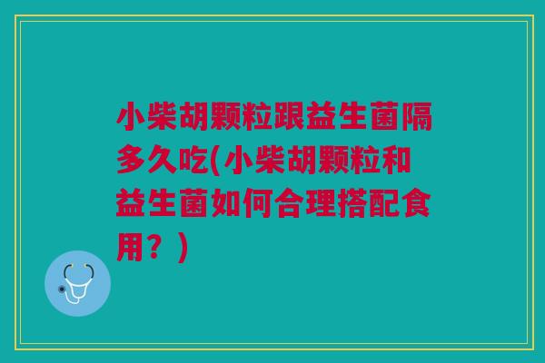 小柴胡颗粒跟益生菌隔多久吃(小柴胡颗粒和益生菌如何合理搭配食用?)