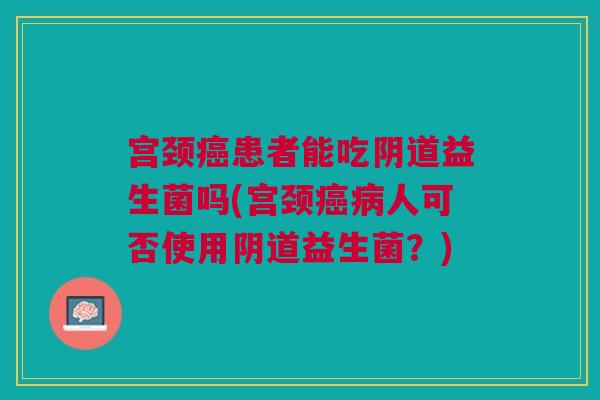 宫颈癌患者能吃阴道益生菌吗(宫颈癌病人可否使用阴道益生菌?)