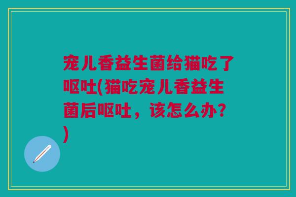 宠儿香益生菌给猫吃了呕吐(猫吃宠儿香益生菌后呕吐,该怎么办?)