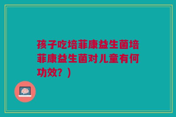 孩子吃培菲康益生菌培菲康益生菌对儿童有何功效?) 孩子吃培菲康益生菌培菲康益生菌对儿童有何功效?)