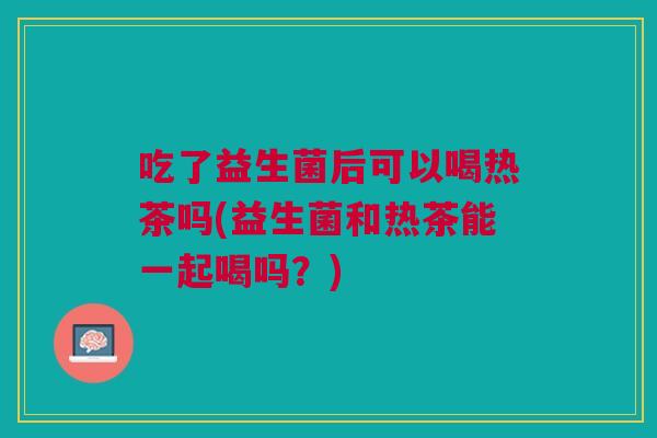 吃了益生菌后可以喝热茶吗(益生菌和热茶能一起喝吗?)