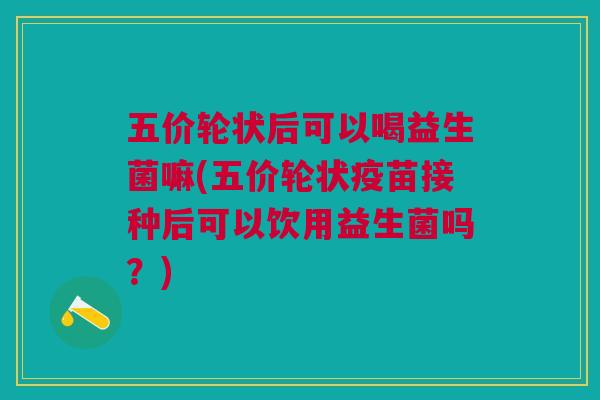 五价轮状后可以喝益生菌嘛(五价轮状疫苗接种后可以饮用益生菌吗?)