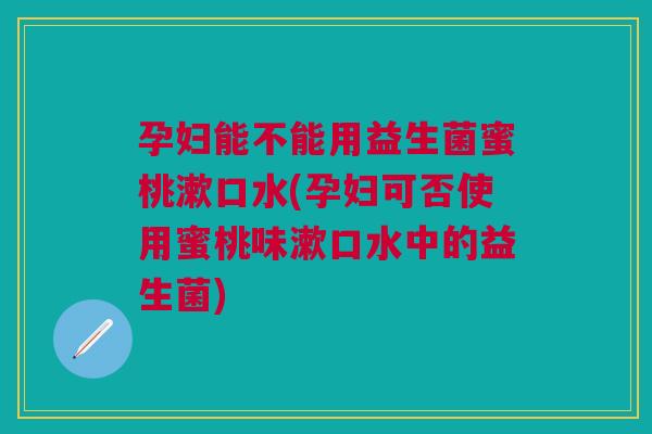 孕妇能不能用益生菌蜜桃漱口水(孕妇可否使用蜜桃味漱口水中的益生菌)