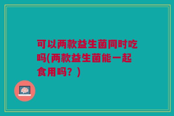 可以两款益生菌同时吃吗(两款益生菌能一起食用吗？)