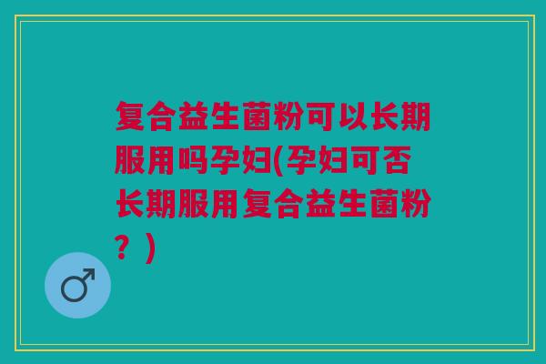 复合益生菌粉可以长期服用吗孕妇(孕妇可否长期服用复合益生菌粉?)