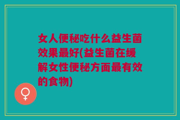 女人便秘吃什么益生菌效果最好(益生菌在缓解女性便秘方面最有效的食物)