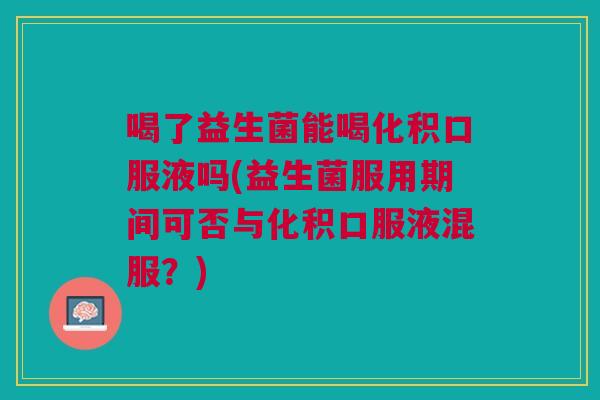 喝了益生菌能喝化积口服液吗(益生菌服用期间可否与化积口服液混服？)
