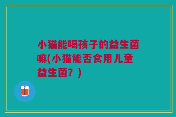 小猫能喝孩子的益生菌嘛(小猫能否食用儿童益生菌?) 小猫能喝孩子的益生菌嘛(小猫能否食用儿童益生菌?)