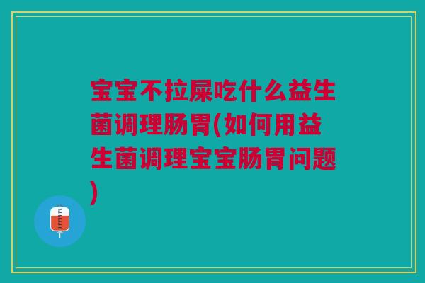 宝宝不拉屎吃什么益生菌调理肠胃(如何用益生菌调理宝宝肠胃问题)