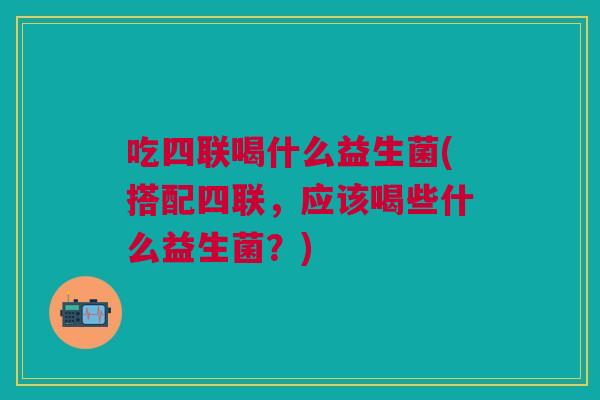 吃四联喝什么益生菌(搭配四联,应该喝些什么益生菌?) 吃四联喝什么益生菌(搭配四联,应该喝些什么益生菌?)