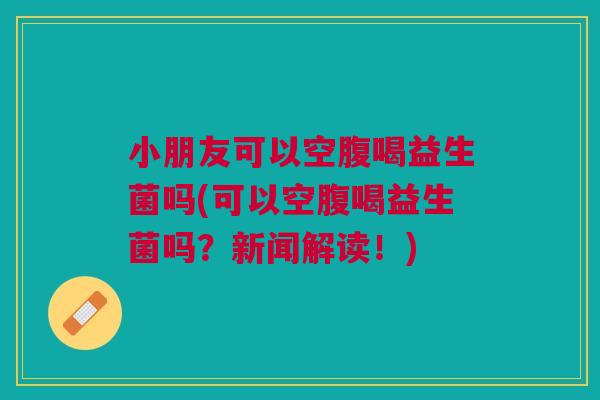 小朋友可以空腹喝益生菌吗(可以空腹喝益生菌吗?新闻解读!)