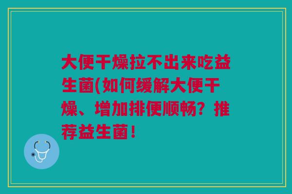 大便干燥拉不出来吃益生菌(如何缓解大便干燥、增加排便顺畅?推荐益生菌! 大便干燥拉不出来吃益生菌(如何缓解大便干燥、增加排便顺畅?推荐益生菌!