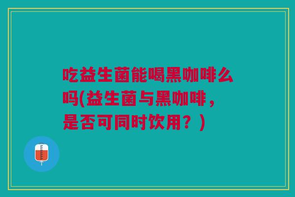 吃益生菌能喝黑咖啡么吗(益生菌与黑咖啡,是否可同时饮用?) 吃益生菌能喝黑咖啡么吗(益生菌与黑咖啡,是否可同时饮用?)