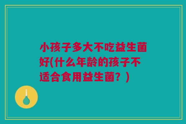 小孩子多大不吃益生菌好(什么年龄的孩子不适合食用益生菌？)
