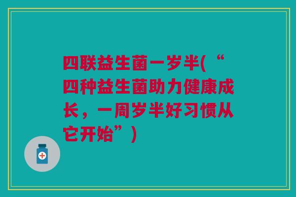 四联益生菌一岁半(“四种益生菌助力健康成长,一周岁半好习惯从它开始”)