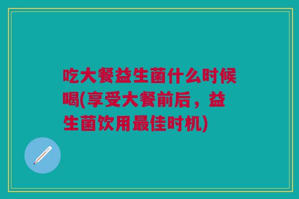 吃大餐益生菌什么时候喝(享受大餐前后,益生菌饮用最佳时机)