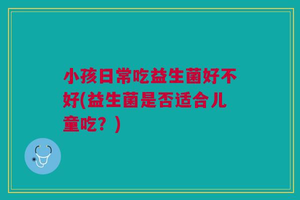 小孩日常吃益生菌好不好(益生菌是否适合儿童吃?) 小孩日常吃益生菌好不好(益生菌是否适合儿童吃?)