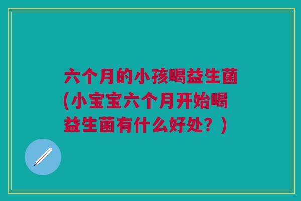 六个月的小孩喝益生菌(小宝宝六个月开始喝益生菌有什么好处?)