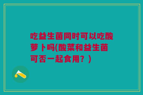 吃益生菌同时可以吃酸萝卜吗(酸菜和益生菌可否一起食用?)