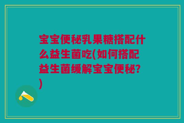 宝宝便秘乳果糖搭配什么益生菌吃(如何搭配益生菌缓解宝宝便秘?)