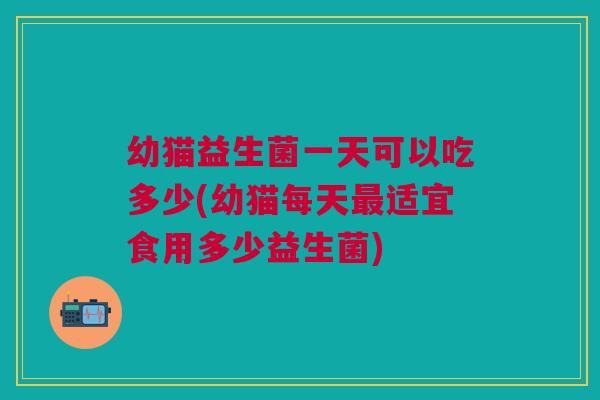 幼猫益生菌一天可以吃多少(幼猫每天最适宜食用多少益生菌)