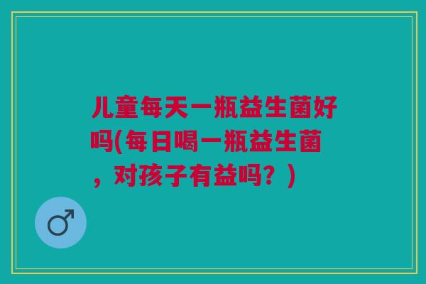 儿童每天一瓶益生菌好吗(每日喝一瓶益生菌,对孩子有益吗?)