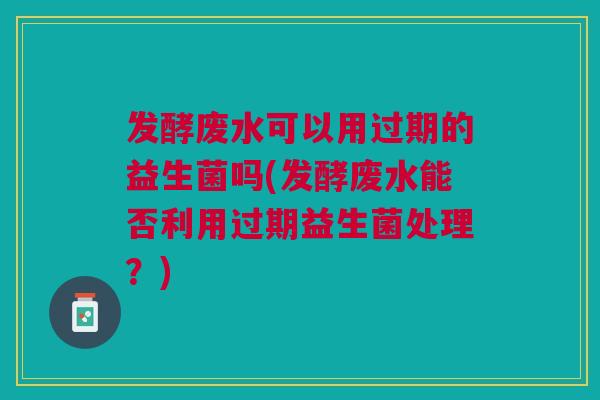 发酵废水可以用过期的益生菌吗(发酵废水能否利用过期益生菌处理?)
