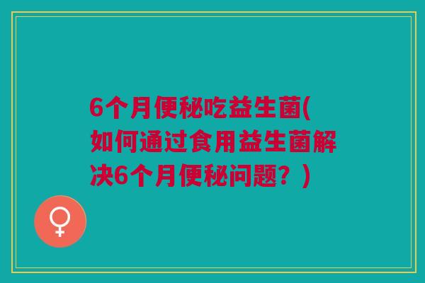 6个月吃益生菌(如何通过食用益生菌解决6个月问题？)
