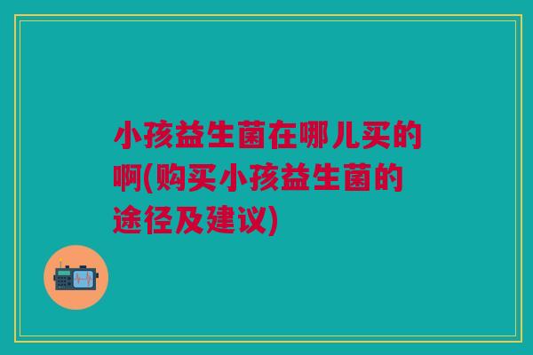 小孩益生菌在哪儿买的啊(购买小孩益生菌的途径及建议)