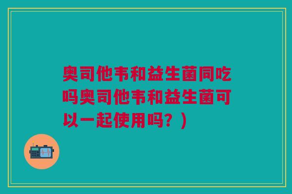 奥司他韦和益生菌同吃吗奥司他韦和益生菌可以一起使用吗?)