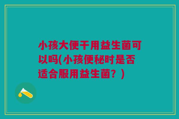 小孩大便干用益生菌可以吗(小孩便秘时是否适合服用益生菌？)