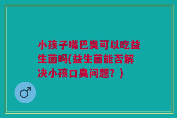 小孩子嘴巴臭可以吃益生菌吗(益生菌能否解决小孩口臭问题?)