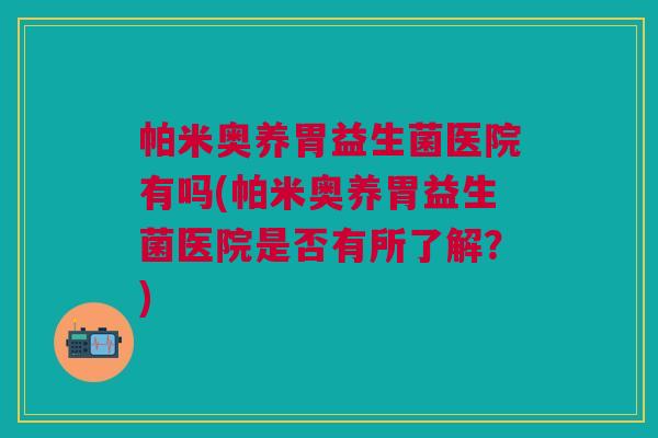 帕米奥养胃益生菌医院有吗(帕米奥养胃益生菌医院是否有所了解?)