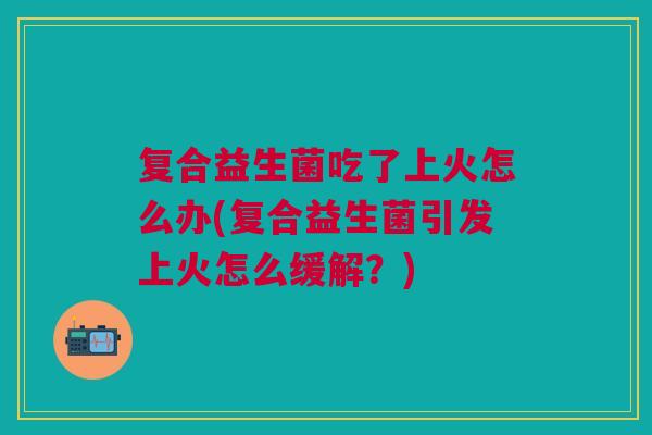 复合益生菌吃了上火怎么办(复合益生菌引发上火怎么缓解?)