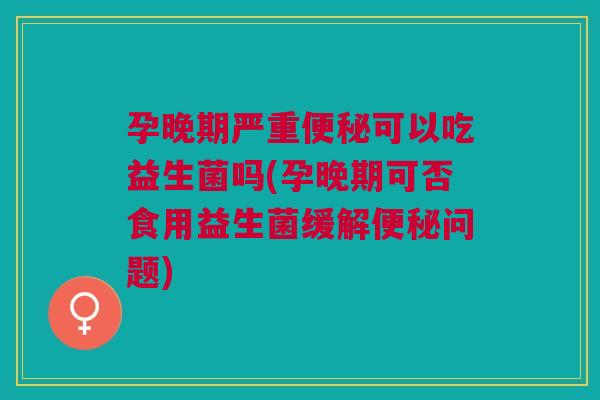 孕晚期严重可以吃益生菌吗(孕晚期可否食用益生菌缓解问题) 孕晚期严重可以吃益生菌吗(孕晚期可否食用益生菌缓解问题)