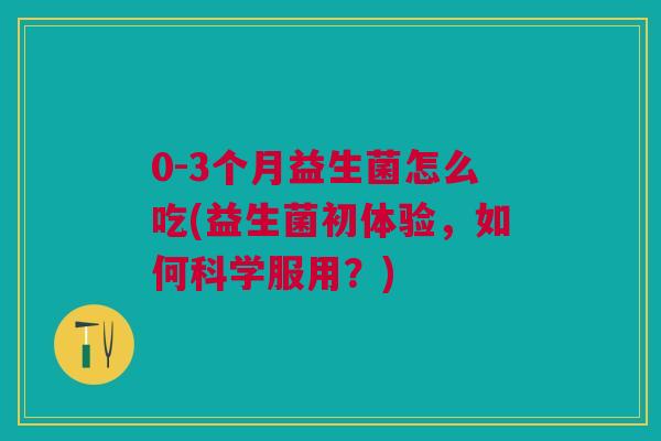 0-3个月益生菌怎么吃(益生菌初体验,如何科学服用?)