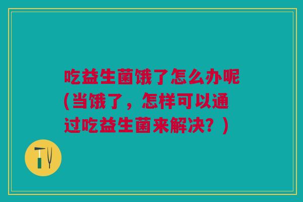 吃益生菌饿了怎么办呢(当饿了,怎样可以通过吃益生菌来解决?)