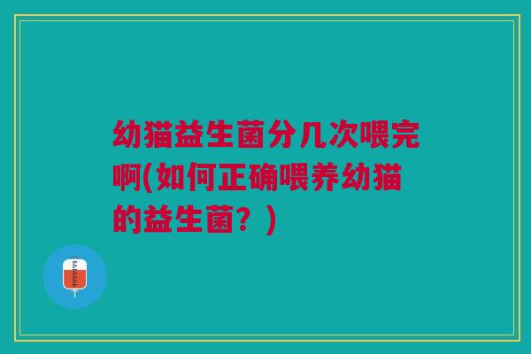 幼猫益生菌分几次喂完啊(如何正确喂养幼猫的益生菌？)